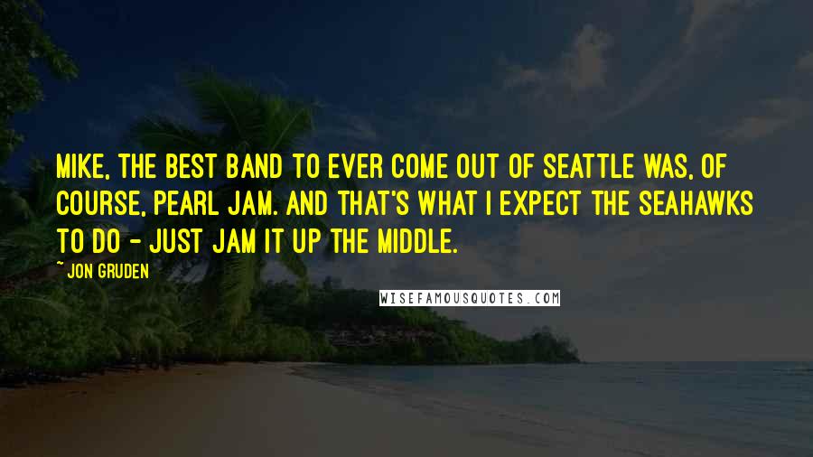 Jon Gruden Quotes: Mike, the best band to ever come out of Seattle was, of course, Pearl Jam. And that's what I expect the Seahawks to do - just jam it up the middle.