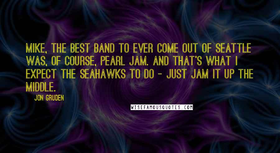 Jon Gruden Quotes: Mike, the best band to ever come out of Seattle was, of course, Pearl Jam. And that's what I expect the Seahawks to do - just jam it up the middle.