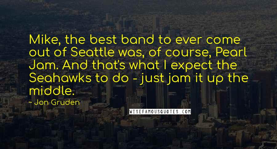 Jon Gruden Quotes: Mike, the best band to ever come out of Seattle was, of course, Pearl Jam. And that's what I expect the Seahawks to do - just jam it up the middle.