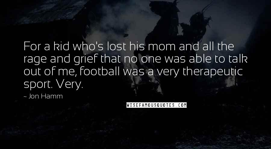 Jon Hamm Quotes: For a kid who's lost his mom and all the rage and grief that no one was able to talk out of me, football was a very therapeutic sport. Very.