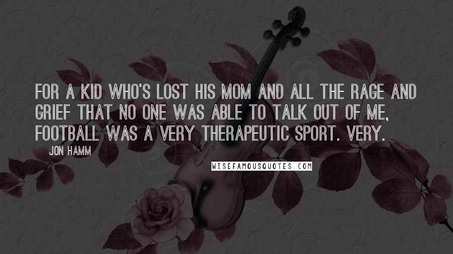 Jon Hamm Quotes: For a kid who's lost his mom and all the rage and grief that no one was able to talk out of me, football was a very therapeutic sport. Very.