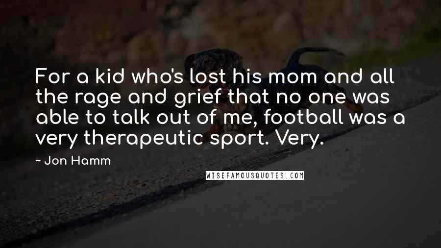 Jon Hamm Quotes: For a kid who's lost his mom and all the rage and grief that no one was able to talk out of me, football was a very therapeutic sport. Very.