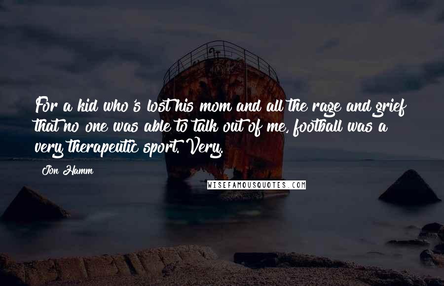 Jon Hamm Quotes: For a kid who's lost his mom and all the rage and grief that no one was able to talk out of me, football was a very therapeutic sport. Very.