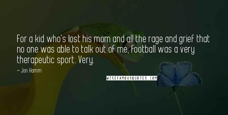 Jon Hamm Quotes: For a kid who's lost his mom and all the rage and grief that no one was able to talk out of me, football was a very therapeutic sport. Very.