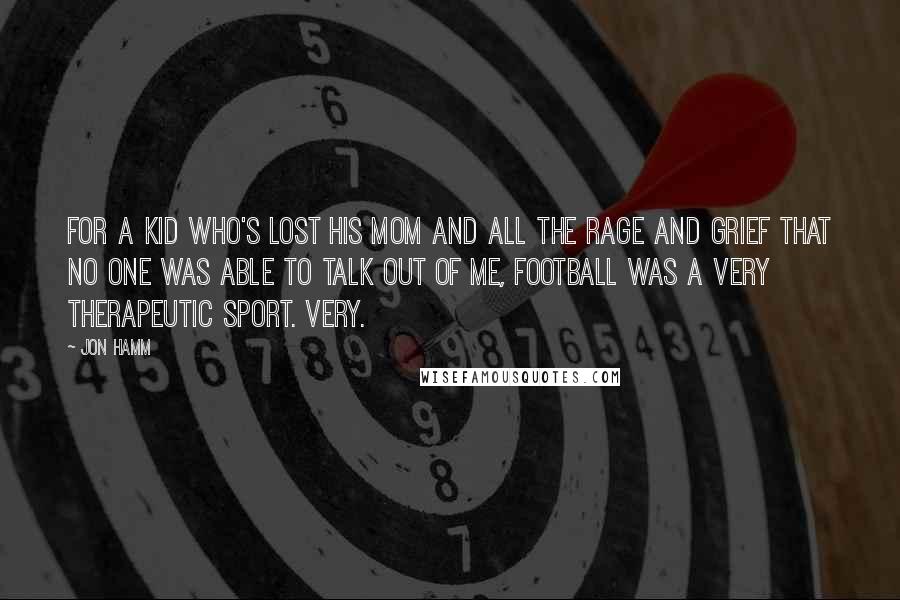 Jon Hamm Quotes: For a kid who's lost his mom and all the rage and grief that no one was able to talk out of me, football was a very therapeutic sport. Very.