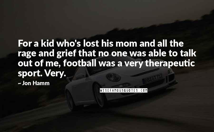 Jon Hamm Quotes: For a kid who's lost his mom and all the rage and grief that no one was able to talk out of me, football was a very therapeutic sport. Very.