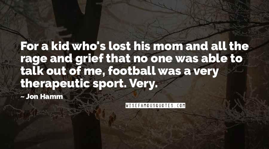 Jon Hamm Quotes: For a kid who's lost his mom and all the rage and grief that no one was able to talk out of me, football was a very therapeutic sport. Very.