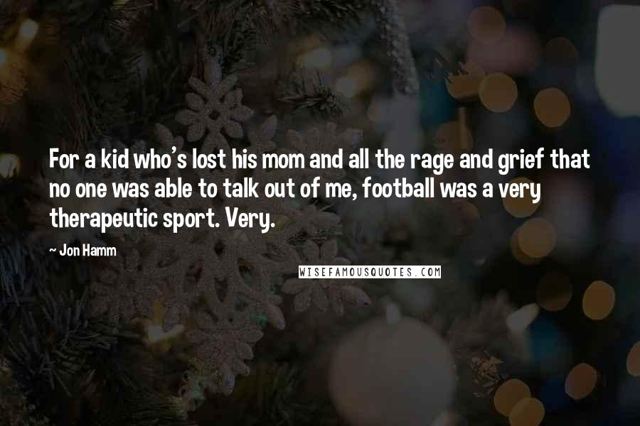 Jon Hamm Quotes: For a kid who's lost his mom and all the rage and grief that no one was able to talk out of me, football was a very therapeutic sport. Very.