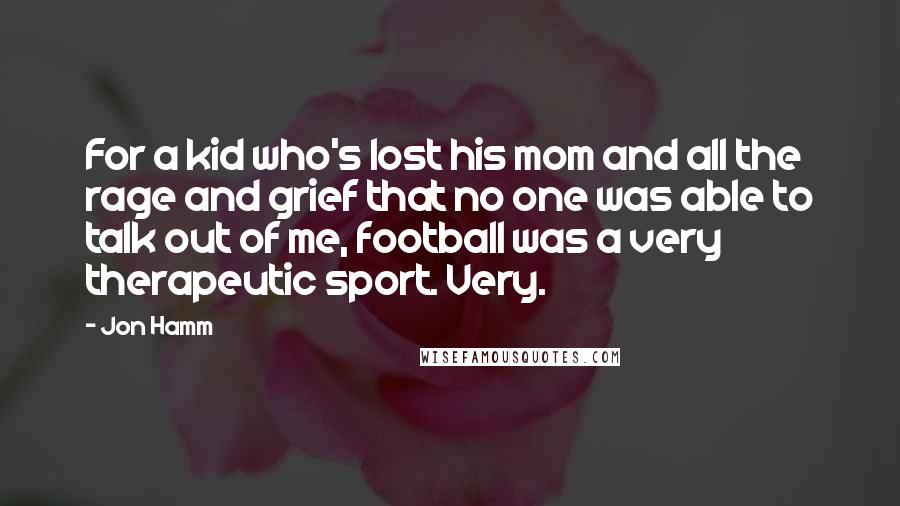 Jon Hamm Quotes: For a kid who's lost his mom and all the rage and grief that no one was able to talk out of me, football was a very therapeutic sport. Very.