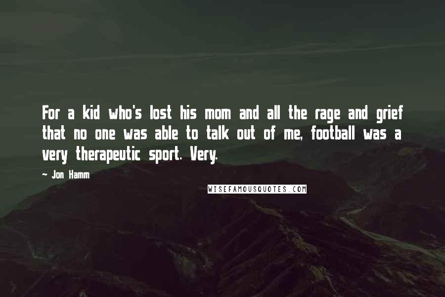 Jon Hamm Quotes: For a kid who's lost his mom and all the rage and grief that no one was able to talk out of me, football was a very therapeutic sport. Very.