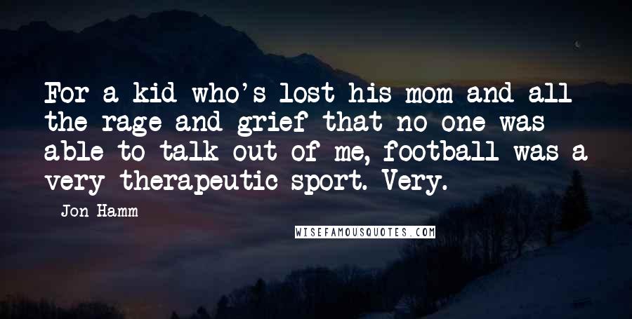 Jon Hamm Quotes: For a kid who's lost his mom and all the rage and grief that no one was able to talk out of me, football was a very therapeutic sport. Very.