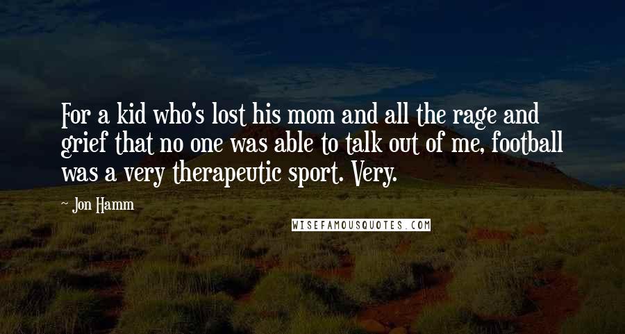 Jon Hamm Quotes: For a kid who's lost his mom and all the rage and grief that no one was able to talk out of me, football was a very therapeutic sport. Very.