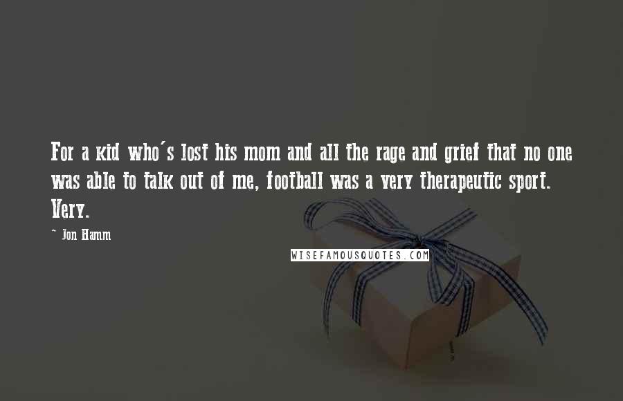 Jon Hamm Quotes: For a kid who's lost his mom and all the rage and grief that no one was able to talk out of me, football was a very therapeutic sport. Very.