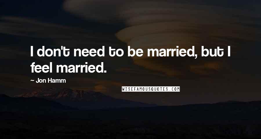 Jon Hamm Quotes: I don't need to be married, but I feel married.