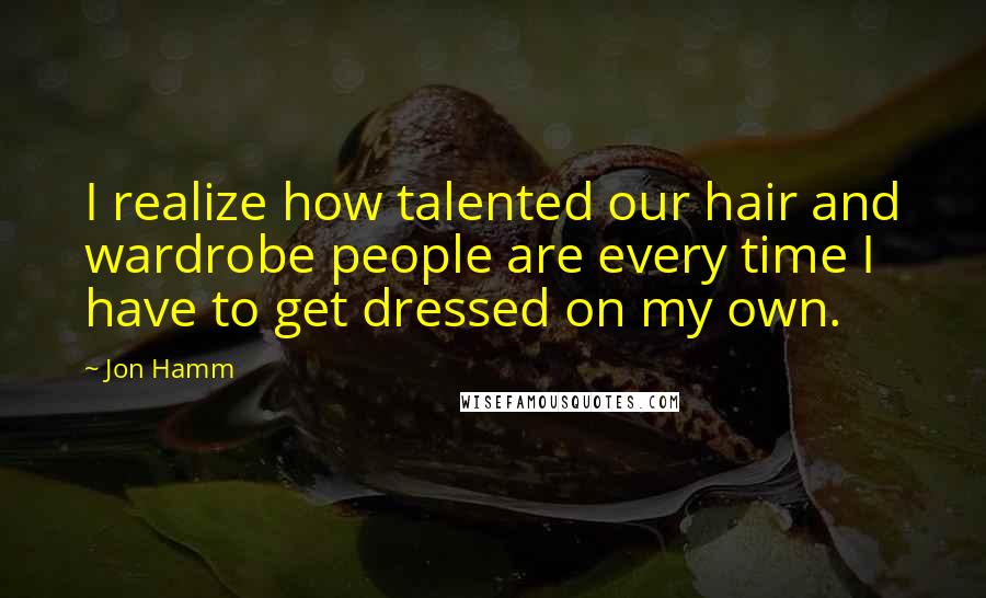 Jon Hamm Quotes: I realize how talented our hair and wardrobe people are every time I have to get dressed on my own.