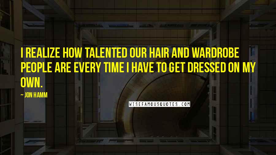 Jon Hamm Quotes: I realize how talented our hair and wardrobe people are every time I have to get dressed on my own.