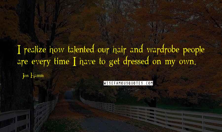 Jon Hamm Quotes: I realize how talented our hair and wardrobe people are every time I have to get dressed on my own.