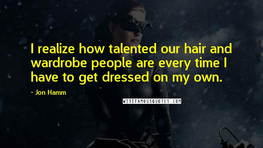 Jon Hamm Quotes: I realize how talented our hair and wardrobe people are every time I have to get dressed on my own.