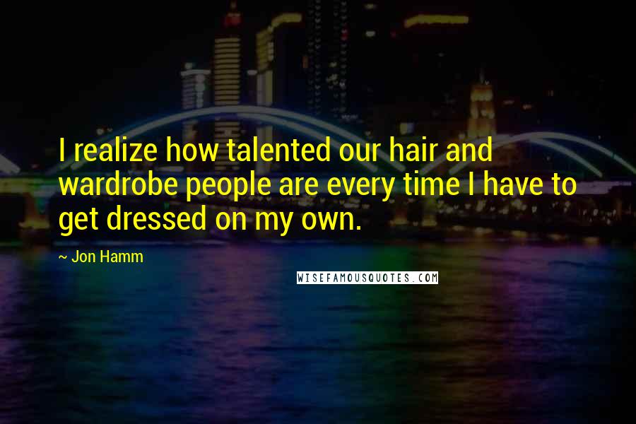 Jon Hamm Quotes: I realize how talented our hair and wardrobe people are every time I have to get dressed on my own.