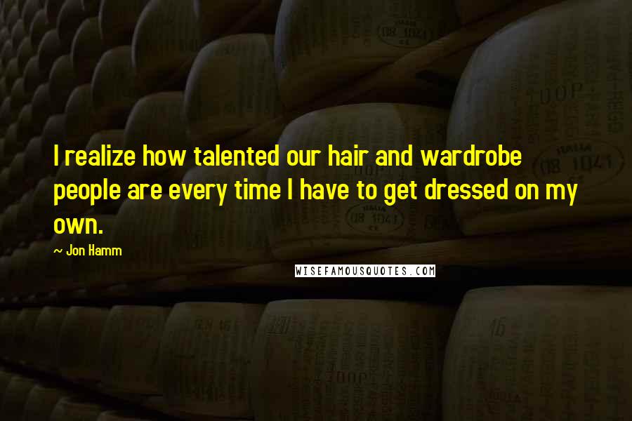 Jon Hamm Quotes: I realize how talented our hair and wardrobe people are every time I have to get dressed on my own.