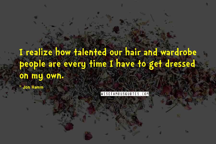 Jon Hamm Quotes: I realize how talented our hair and wardrobe people are every time I have to get dressed on my own.