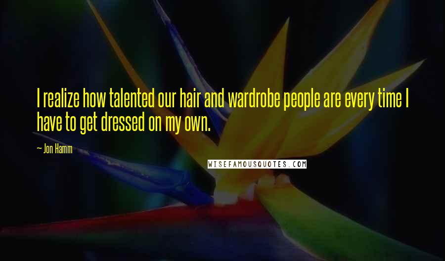 Jon Hamm Quotes: I realize how talented our hair and wardrobe people are every time I have to get dressed on my own.