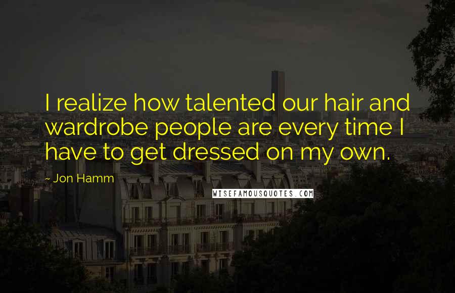 Jon Hamm Quotes: I realize how talented our hair and wardrobe people are every time I have to get dressed on my own.