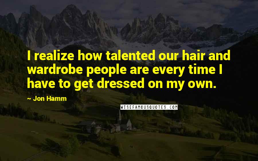 Jon Hamm Quotes: I realize how talented our hair and wardrobe people are every time I have to get dressed on my own.