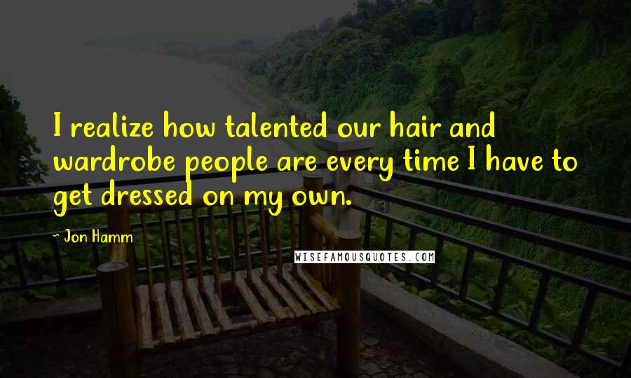 Jon Hamm Quotes: I realize how talented our hair and wardrobe people are every time I have to get dressed on my own.