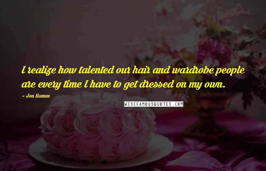 Jon Hamm Quotes: I realize how talented our hair and wardrobe people are every time I have to get dressed on my own.