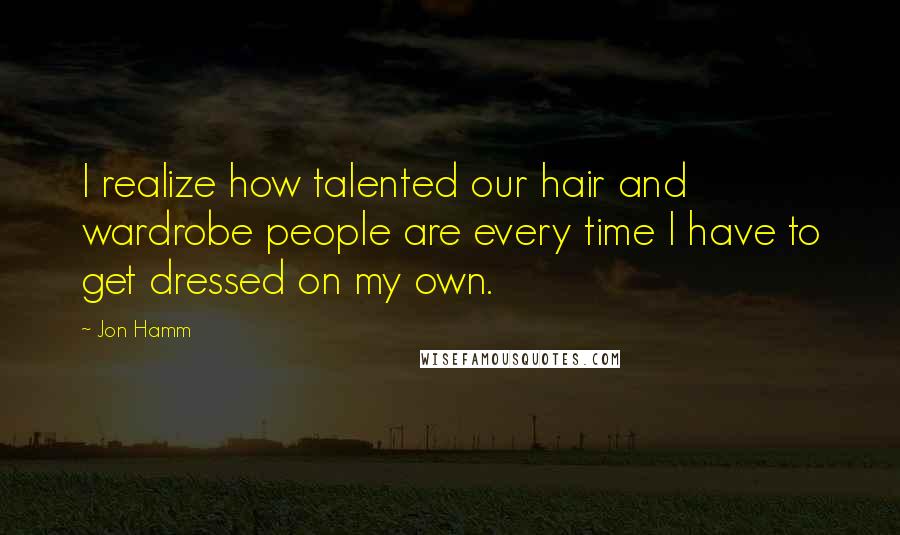 Jon Hamm Quotes: I realize how talented our hair and wardrobe people are every time I have to get dressed on my own.