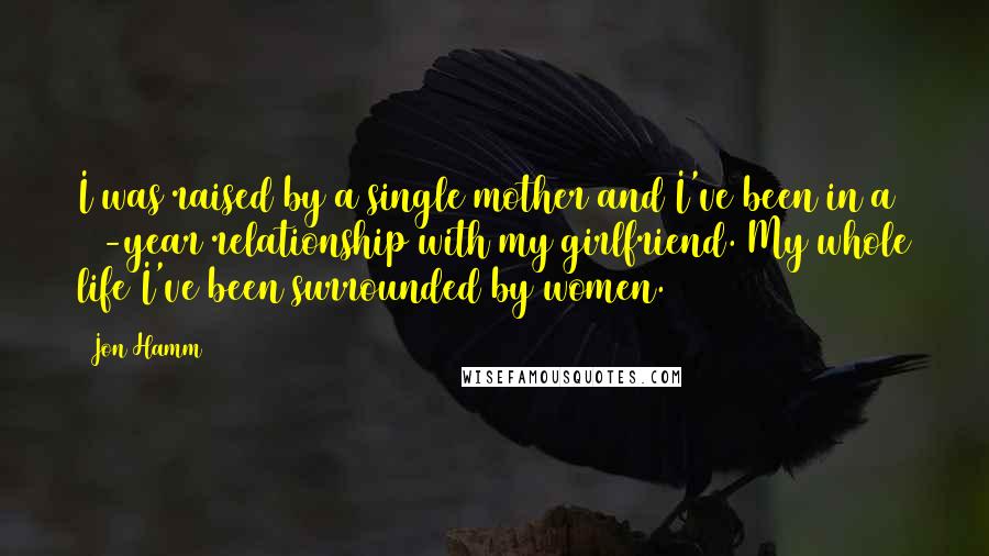 Jon Hamm Quotes: I was raised by a single mother and I've been in a 10-year relationship with my girlfriend. My whole life I've been surrounded by women.