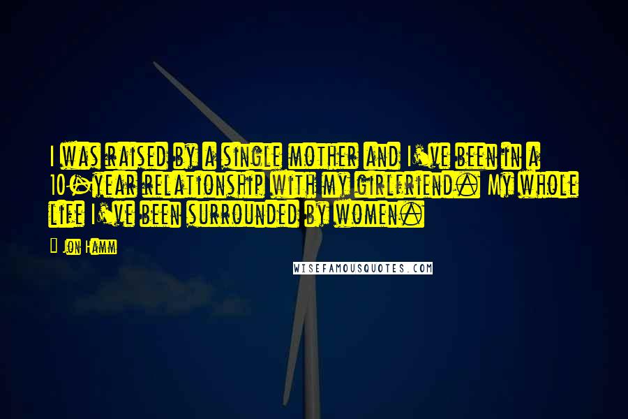 Jon Hamm Quotes: I was raised by a single mother and I've been in a 10-year relationship with my girlfriend. My whole life I've been surrounded by women.