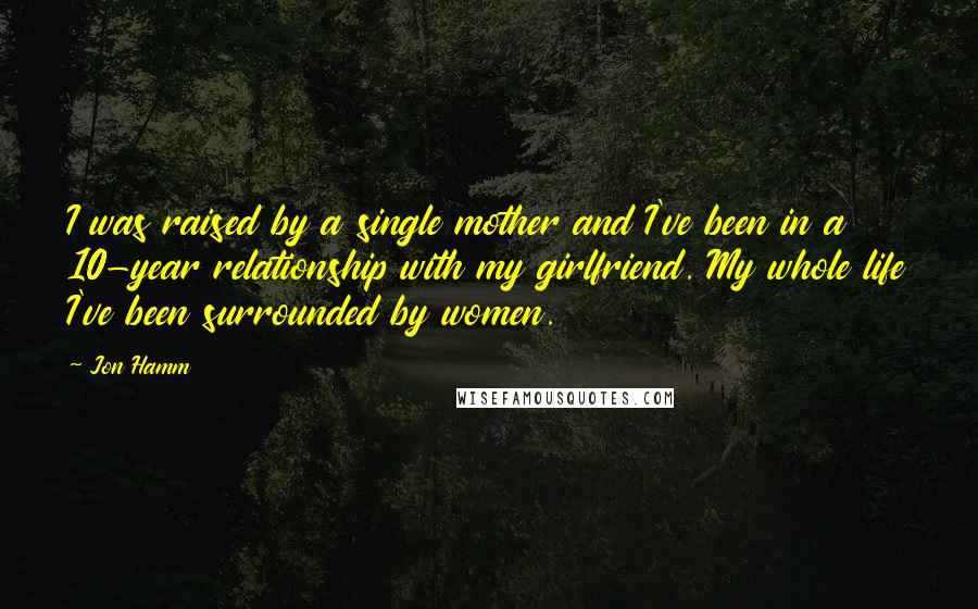 Jon Hamm Quotes: I was raised by a single mother and I've been in a 10-year relationship with my girlfriend. My whole life I've been surrounded by women.