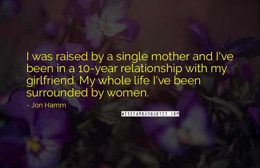 Jon Hamm Quotes: I was raised by a single mother and I've been in a 10-year relationship with my girlfriend. My whole life I've been surrounded by women.