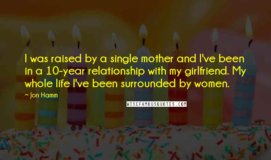 Jon Hamm Quotes: I was raised by a single mother and I've been in a 10-year relationship with my girlfriend. My whole life I've been surrounded by women.