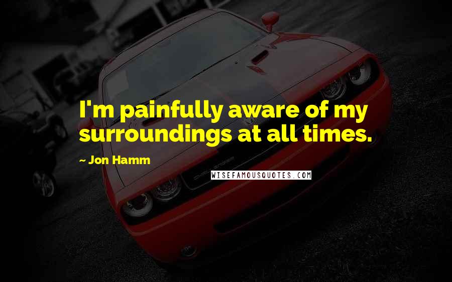 Jon Hamm Quotes: I'm painfully aware of my surroundings at all times.