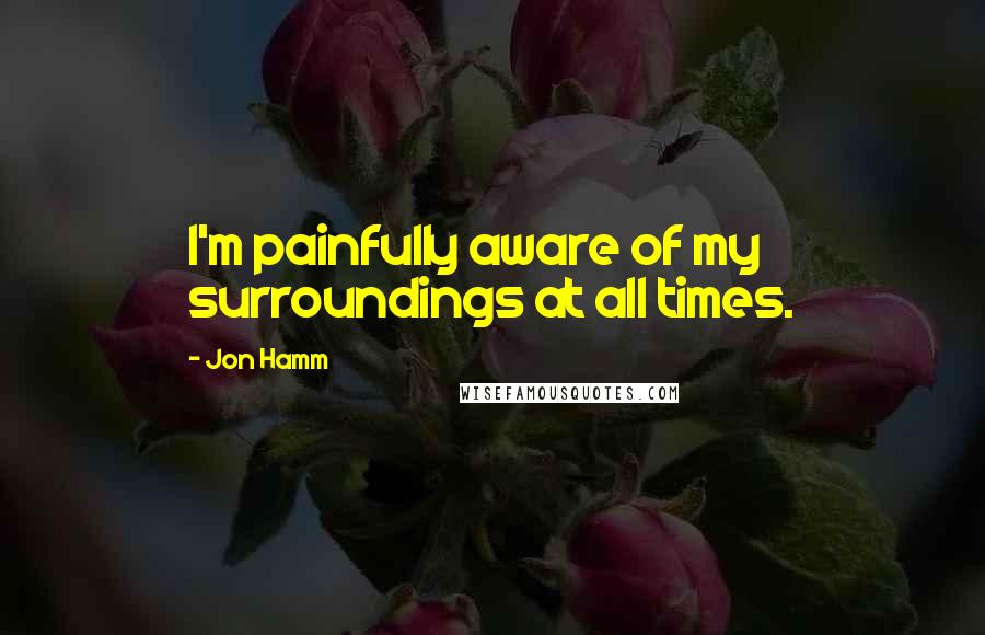 Jon Hamm Quotes: I'm painfully aware of my surroundings at all times.