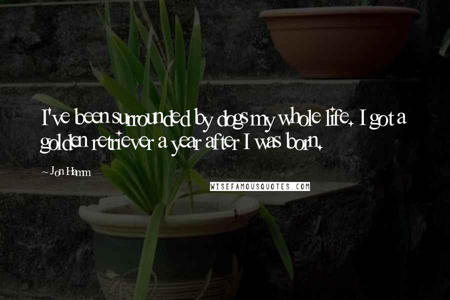 Jon Hamm Quotes: I've been surrounded by dogs my whole life. I got a golden retriever a year after I was born.