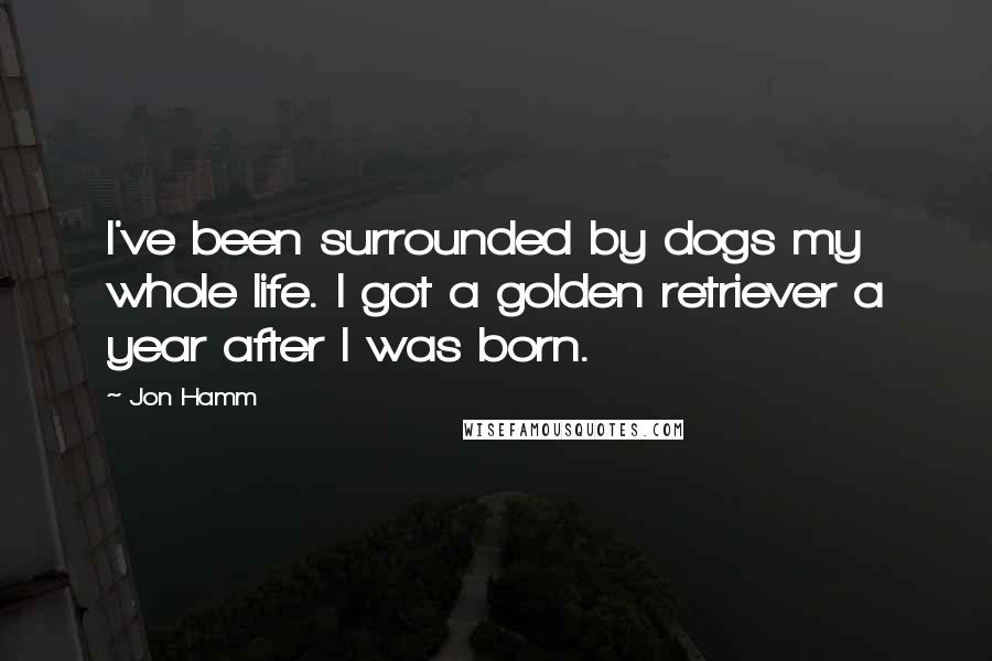 Jon Hamm Quotes: I've been surrounded by dogs my whole life. I got a golden retriever a year after I was born.