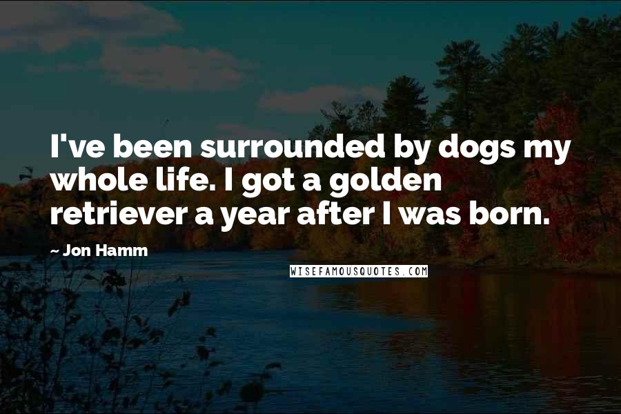 Jon Hamm Quotes: I've been surrounded by dogs my whole life. I got a golden retriever a year after I was born.