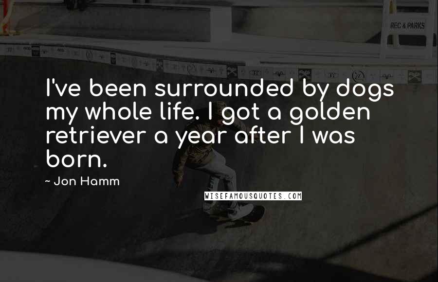 Jon Hamm Quotes: I've been surrounded by dogs my whole life. I got a golden retriever a year after I was born.