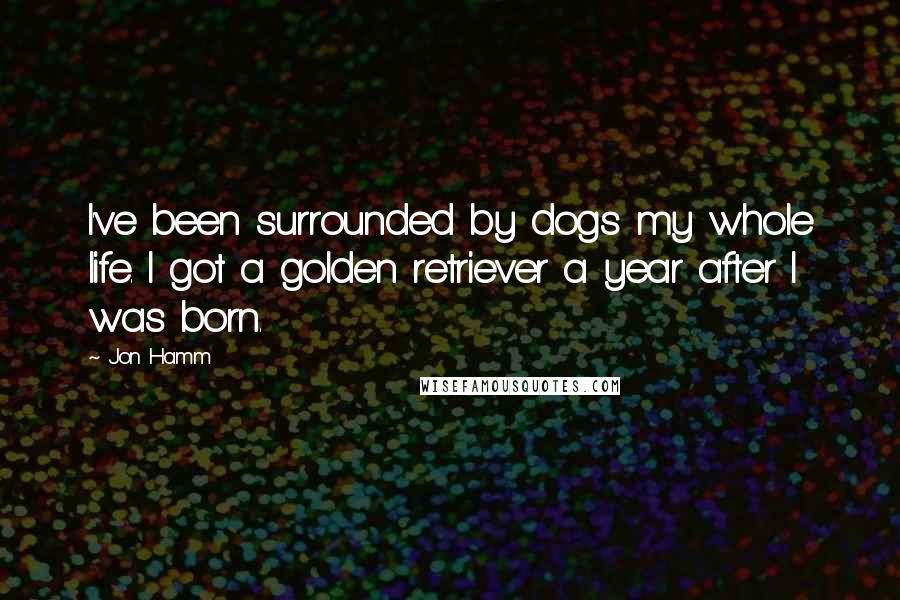 Jon Hamm Quotes: I've been surrounded by dogs my whole life. I got a golden retriever a year after I was born.