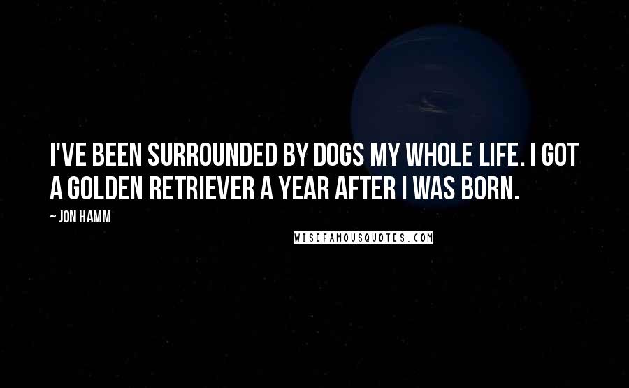 Jon Hamm Quotes: I've been surrounded by dogs my whole life. I got a golden retriever a year after I was born.