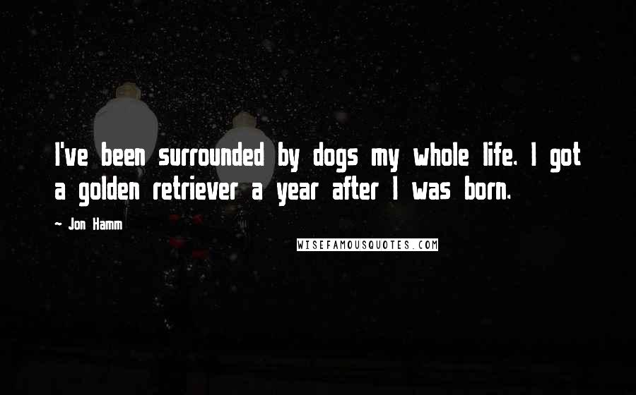 Jon Hamm Quotes: I've been surrounded by dogs my whole life. I got a golden retriever a year after I was born.