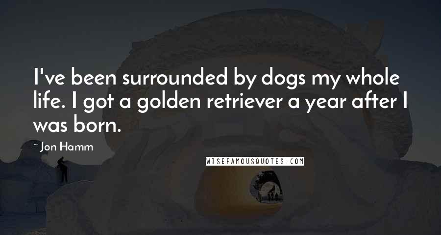 Jon Hamm Quotes: I've been surrounded by dogs my whole life. I got a golden retriever a year after I was born.