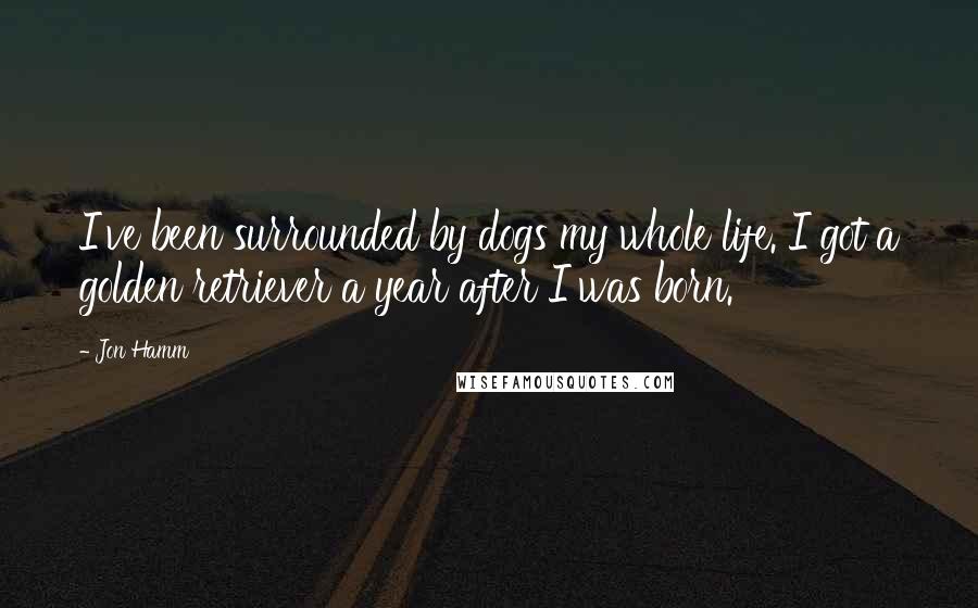 Jon Hamm Quotes: I've been surrounded by dogs my whole life. I got a golden retriever a year after I was born.