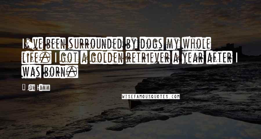 Jon Hamm Quotes: I've been surrounded by dogs my whole life. I got a golden retriever a year after I was born.