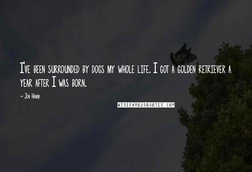 Jon Hamm Quotes: I've been surrounded by dogs my whole life. I got a golden retriever a year after I was born.