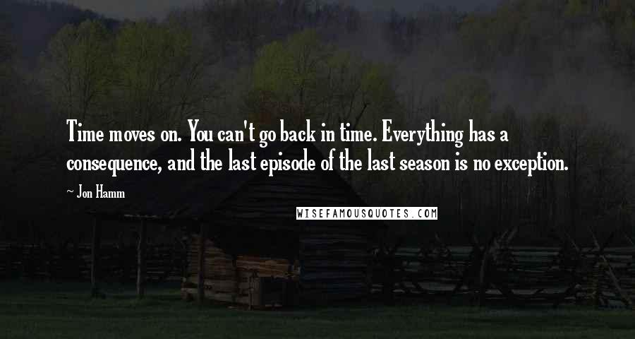 Jon Hamm Quotes: Time moves on. You can't go back in time. Everything has a consequence, and the last episode of the last season is no exception.